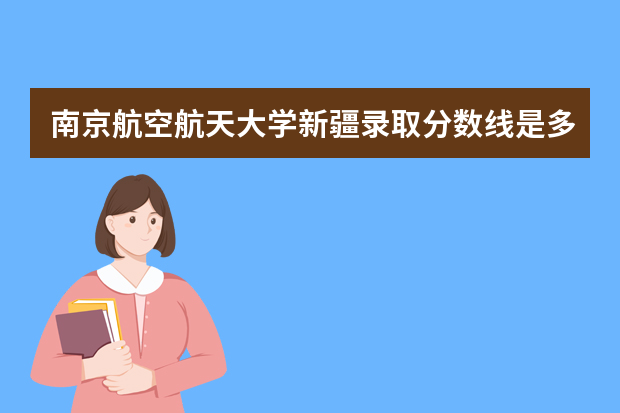 南京航空航天大学新疆录取分数线是多少 南京航空航天大学新疆招生人数多少